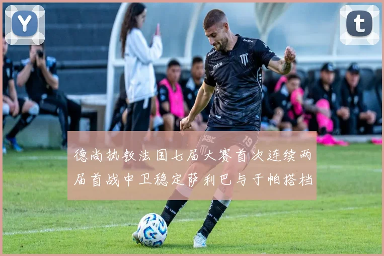 德尚执教法国七届大赛首次连续两届首战中卫稳定萨利巴与于帕搭档
