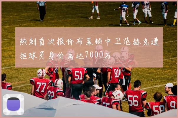 热刺首次报价布莱顿中卫范赫克遭拒球员身价高达7000万