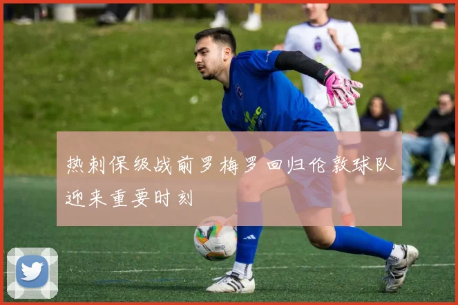 热刺保级战前罗梅罗回归伦敦球队迎来重要时刻