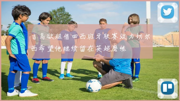 吉乌欲租借回西班牙联赛效力切尔西希望他继续留在英超磨练