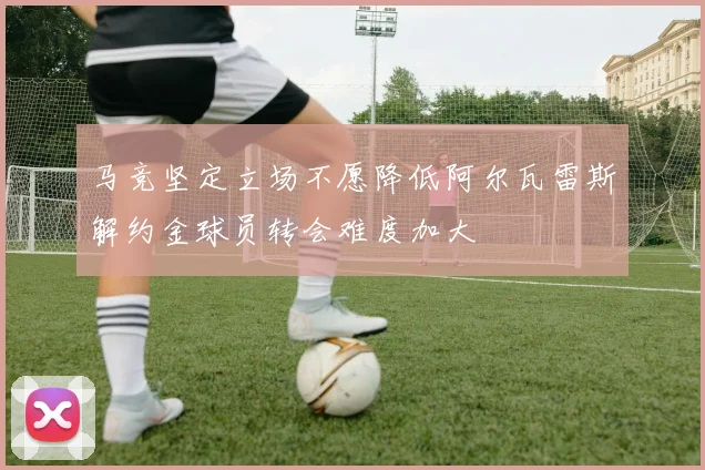 马竞坚定立场不愿降低阿尔瓦雷斯解约金球员转会难度加大