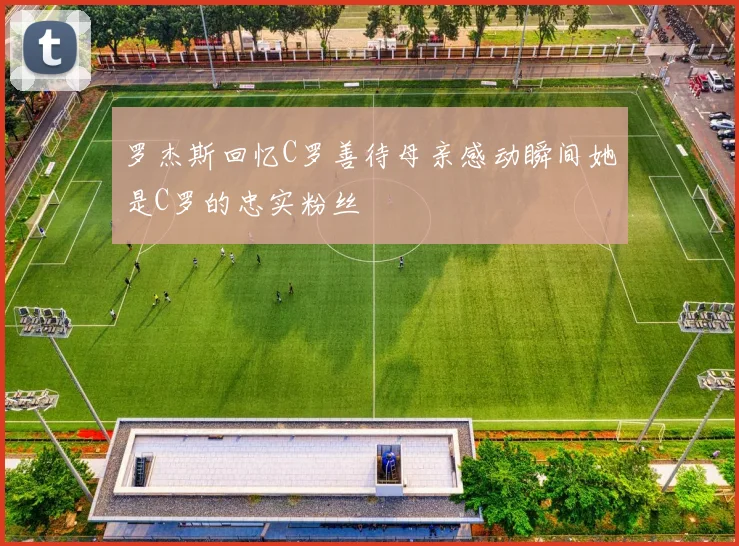 罗杰斯回忆C罗善待母亲感动瞬间她是C罗的忠实粉丝