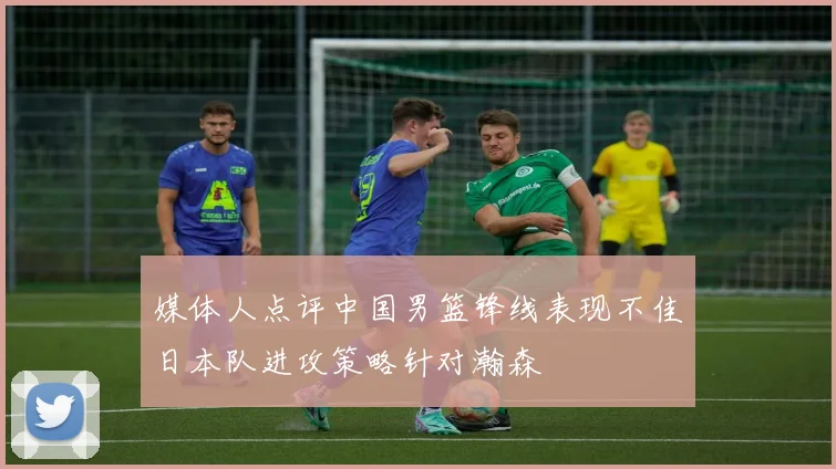 媒体人点评中国男篮锋线表现不佳日本队进攻策略针对瀚森