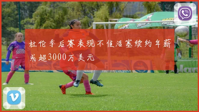 杜伦季后赛表现不佳活塞续约年薪或超3000万美元