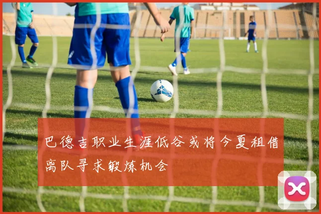巴德吉职业生涯低谷或将今夏租借离队寻求锻炼机会