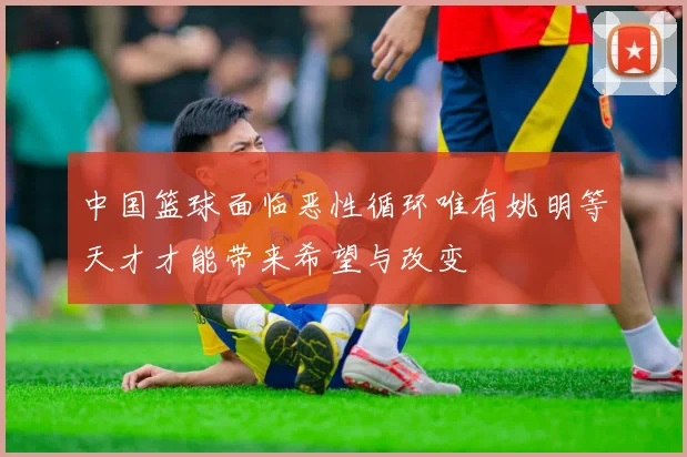 中国篮球面临恶性循环唯有姚明等天才才能带来希望与改变