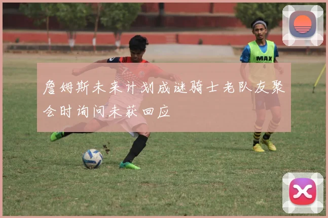 詹姆斯未来计划成谜骑士老队友聚会时询问未获回应