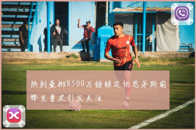 热刺豪掷8500万镑锁定伯恩茅斯前锋克鲁皮引发关注