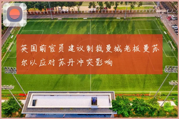英国前官员建议制裁曼城老板曼苏尔以应对苏丹冲突影响