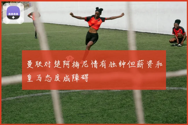 曼联对楚阿梅尼情有独钟但薪资和皇马态度成障碍