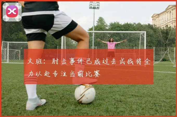 文班：肘击事件已成过去式我将全力以赴专注当前比赛