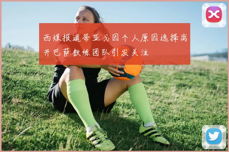 西媒报道蒂亚戈因个人原因选择离开巴萨教练团队引发关注