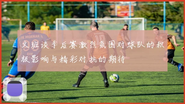文班谈季后赛激烈氛围对球队的积极影响与精彩对抗的期待