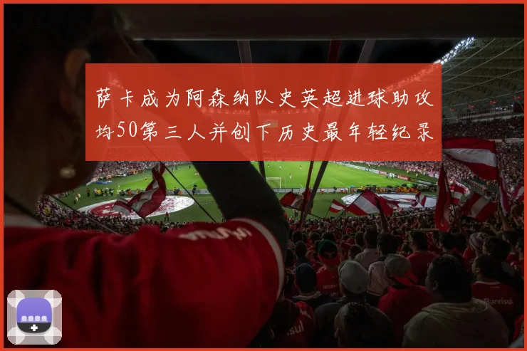 萨卡成为阿森纳队史英超进球助攻均50第三人并创下历史最年轻纪录